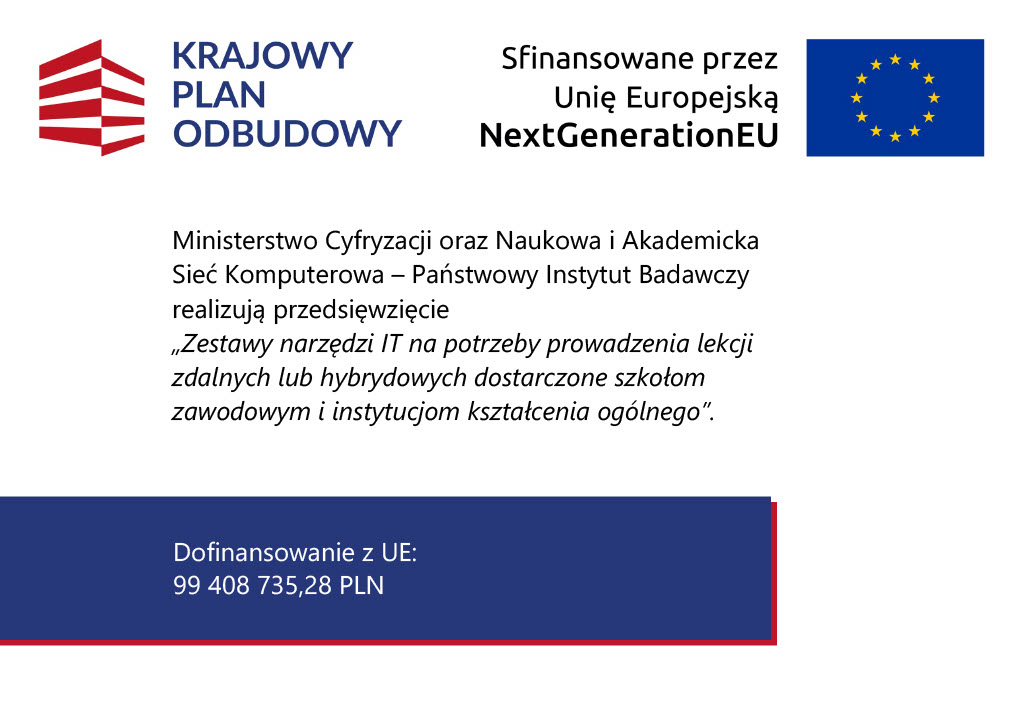 Grafika informacyjna KPO i Unii Europejskiej NextGenerationEU dotycząca przedsięwzięcia pn. „Zestawy narzędzi IT na potrzeby prowadzenia lekcji zdalnych lub hybrydowych”. Grafika informacyjna KPO i Unii Europejskiej NextGenerationEU dotycząca przedsięwzięcia pn. „Zestawy narzędzi IT na potrzeby prowadzenia lekcji zdalnych lub hybrydowych”.